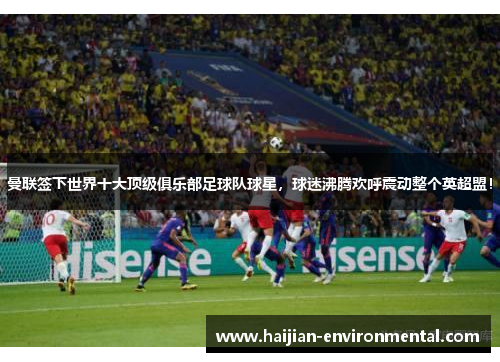 曼联签下世界十大顶级俱乐部足球队球星，球迷沸腾欢呼震动整个英超盟！