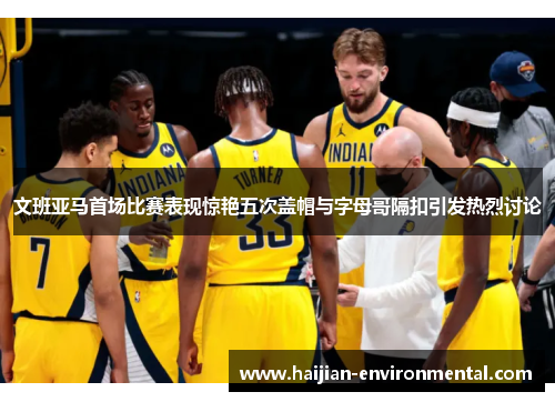 文班亚马首场比赛表现惊艳五次盖帽与字母哥隔扣引发热烈讨论